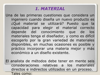 MATERIAL Una de las primeras cuestiones que considera un ingeniero cuando diseña un nuevo producto es ¿Qué material se utilizará? Puesto que la capacidad para elegir el material correcto depende del conocimiento que de los materiales tenga el diseñador, y como es difícil escogerlo por la gran variedad de materiales disponibles, en muchas ocasiones es posible y práctico incorporar una materia mejor y más económico a un diseño existente.   El analista de métodos debe tener en mente seis consideraciones relativas a los materiales directos e indirectos utilizados en un proceso.  Tales como:  