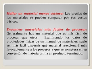 Hallar un material menos costoso:   Los precios de los materiales se pueden comparar por sus costos básicos.    Encontrar materiales más fáciles de procesar:   Generalmente hay un material que es más fácil de procesar que otros.  Examinando los datos de propiedades físicas de un manual de materiales, suele ser más fácil discernir qué material reaccionará más favorablemente a los procesos a que se someterá en su conversión de materia prima en producto terminado. 