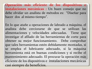 Operación más eficiente de los dispositivos e instalaciones mecánicas :  Un buen consejo que no debe olvidar un analista de métodos es:  “Diseñar para hacer  dos  al mismo tiempo”.    En lo que atañe a operaciones de labrado a máquina, el analista debe cerciorarse de que se utilizan las alimentaciones y velocidades adecuadas.  Tiene que investigar el afilado de las herramientas de corte para obtener su mejor funcionamiento.  Debe comprobar que tales herramientas estén debidamente montadas, si se emplea el lubricante adecuado, si la máquina herramienta está en buenas condiciones y si recibe el mantenimiento adecuado. El procurar la operación más eficiente de los dispositivos e  instalaciones mecánicas casi siempre da beneficios. 
