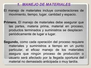 MANEJO DE MATERIALES El manejo de materiales incluye consideraciones de movimiento, tiempo, lugar, cantidad y espacio.  Primero , El manejo de materiales debe asegurar que las partes, materia prima, material en proceso, productos terminados y suministros se desplacen  periódicamente de lugar a lugar.  Segundo,  como cada operación del proceso requiere materiales y suministros a tiempo en un punto particular, el eficaz manejo de los materiales asegura que ningún proceso de producción o usuario será afectado por la llegada oportuna del material no demasiado anticipada o muy tardía. 
