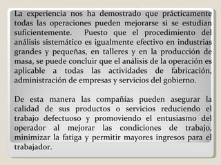 La experiencia nos ha demostrado que prácticamente todas las operaciones pueden mejorarse si se estudian suficientemente.  Puesto que el procedimiento del análisis sistemático es igualmente efectivo en industrias grandes y pequeñas, en talleres y en la producción de masa, se puede concluir que el análisis de la operación es aplicable a todas las actividades de fabricación, administración de empresas y servicios del gobierno.    De esta manera las compañías pueden asegurar la calidad de sus productos o servicios reduciendo el trabajo defectuoso y promoviendo el entusiasmo del operador al mejorar las condiciones de trabajo, minimizar la fatiga y permitir mayores ingresos para el trabajador. 