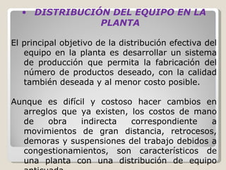 DISTRIBUCIÓN DEL EQUIPO EN LA PLANTA   El principal objetivo de la distribución efectiva del equipo en la planta es desarrollar un sistema de producción que permita la fabricación del número de productos deseado, con la calidad también deseada y al menor costo posible.    Aunque es difícil y costoso hacer cambios en arreglos que ya existen, los costos de mano de obra indirecta correspondiente a movimientos de gran distancia, retrocesos, demoras y suspensiones del trabajo debidos a congestionamientos, son característicos de una planta con una distribución de equipo anticuada. 