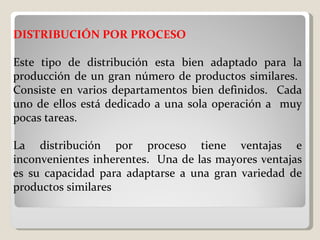 DISTRIBUCIÓN POR PROCESO   Este tipo de distribución esta bien adaptado para la producción de un gran número de productos similares.  Consiste en varios departamentos bien definidos.  Cada uno de ellos está dedicado a una sola operación a  muy pocas tareas.   La distribución por proceso tiene ventajas e inconvenientes inherentes.  Una de las mayores ventajas es su capacidad para adaptarse a una gran variedad de productos similares   