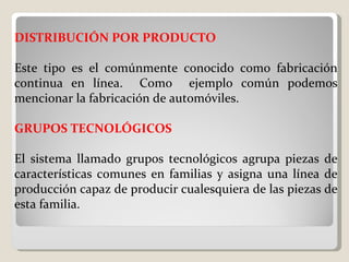DISTRIBUCIÓN POR PRODUCTO   Este tipo es el comúnmente conocido como fabricación continua en línea.  Como  ejemplo común podemos mencionar la fabricación de automóviles. GRUPOS TECNOLÓGICOS   El sistema llamado grupos tecnológicos agrupa piezas de características comunes en familias y asigna una línea de producción capaz de producir cualesquiera de las piezas de esta familia.    