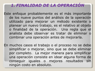 FINALIDAD DE LA OPERACIÓN   Este enfoque probablemente es el más importante de los nueve puntos del análisis de la operación utilizado para mejorar un método existente o planear un nuevo trabajo, es el relativo al objeto o finalidad de la operación.  Una regla que el analista debe observar es tratar de eliminar o combinar una operación antes de mejorarla.    En muchos casos el trabajo o el proceso no se debe simplificar o mejorar, sino que se debe eliminar por completo.  La mejor manera para simplificar una operación consiste en idear alguna forma de conseguir iguales o mejores resultados sin ningún costo en absoluto.   