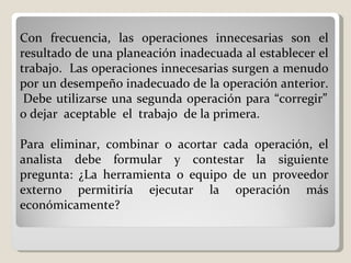 Con frecuencia, las operaciones innecesarias son el resultado de una planeación inadecuada al establecer el trabajo.  Las operaciones innecesarias surgen a menudo por un desempeño inadecuado de la operación anterior.  Debe utilizarse una segunda operación para “corregir” o dejar  aceptable  el  trabajo  de la primera.    Para eliminar, combinar o acortar cada operación, el analista debe formular y contestar la siguiente pregunta: ¿La herramienta o equipo de un proveedor externo permitiría ejecutar la operación más económicamente?  