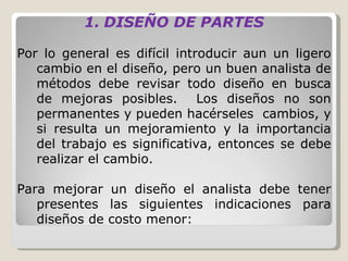 DISEÑO DE PARTES Por lo general es difícil introducir aun un ligero cambio en el diseño, pero un buen analista de métodos debe revisar todo diseño en busca de mejoras posibles.  Los diseños no son permanentes y pueden hacérseles  cambios, y si resulta un mejoramiento y la importancia del trabajo es significativa, entonces se debe realizar el cambio.   Para mejorar un diseño el analista debe tener presentes las siguientes indicaciones para diseños de costo menor: 