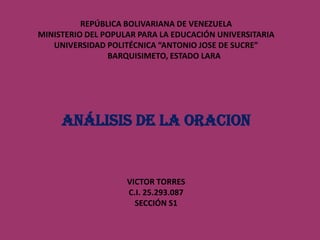 REPÚBLICA BOLIVARIANA DE VENEZUELA
MINISTERIO DEL POPULAR PARA LA EDUCACIÓN UNIVERSITARIA
UNIVERSIDAD POLITÉCNICA “ANTONIO JOSE DE SUCRE”
BARQUISIMETO, ESTADO LARA

ANÁLISIS DE LA ORACION

VICTOR TORRES
C.I. 25.293.087
SECCIÓN S1

 