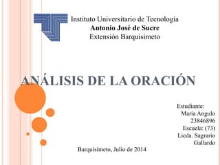 ANÁLISIS DE LA ORACIÓN
Estudiante:
María Angulo
23846896
Escuela: (73)
Licda. Sagrario
Gallardo
Barquisimeto, Julio de 2014
Instituto Universitario de Tecnología
Antonio José de Sucre
Extensión Barquisimeto
 