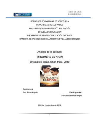 Análisis de la película:
                                                          MI NOMBRE ES KHAN:




            REPÚBLICA BOLIVARIANA DE VENEZUELA
                   UNIVERSIDAD DE LOS ANDES
          FACULTAD DE HUMANIDADES Y EDUCACIÓN
                        ESCUELA DE EDUCACIÓN
        PROGRAMA DE PROFESIONALIZACIÓN DOCENTE
CÁTEDRA DE: PSICOLOGÍA DE LA PUBERTAD Y LA ADOLESCENCIA




                    Análisis de la película:

                   MI NOMBRE ES KHAN

           Original de karan Johar, India, 2010




   Facilitadora:
   Dra. Lilian Angulo                                       Participantes:
                                                    Manuel Alexander Rojas




                        Mérida, Noviembre de 2012




                                    1
 