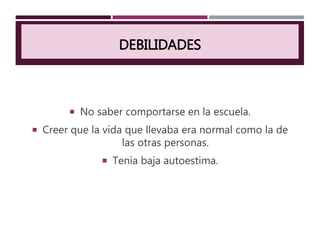 DEBILIDADES
 No saber comportarse en la escuela.
 Creer que la vida que llevaba era normal como la de
las otras personas.
 Tenia baja autoestima.
 