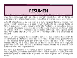 RESUMEN
Esta película es una historia muy conmovedora, de Liz Murray, la hija de una familia
muy disfuncional, cuyo padre es adicto y su madre infectada de VIH, en donde Liz
pasa los primeros años del apartamento miserable a la vivienda pública y viceversa.
A los 15 años abandona su casa y sale a la calle, tras pasar hambre, miserias y ver
como su madre agoniza poco a poco y muere finalmente, es entonces donde Liz
toma la decisión de mejorar su suerte en la vida. Prácticamente pidiendo su camino
de regreso a la escuela secundaria se convierte en una estudiante excelente, y a los
19 años de edad, con la financiación de una beca y un trabajo a tiempo parcial con la
New York Public Interest Group, Elizabeth Murray logra entrar a la universidad de
Harvard.
Esto es un claro ejemplo de que nosotros somos los que tomamos la decisión de
querer mejorar o estancarnos en un solo lugar y dejar ir esos sueños que la mayoría
de las personas tienen pero por diferentes motivos los dejan ir, sin embargo
Elizabeth Murray no lo hizo, a pesar de las decadencias que tenía en el hogar, los
problemas que de cierta manera la afectaban emocionalmente, no le impidió sacar
suficiente coraje para seguir adelante.
Son retos que debemos ir superando, y darnos cuenta de que si nos proponemos
metas, objetivos, prioridades como le queramos llamar, podemos lograrlo, debemos
tener esas ganas, ese entusiasmo a que nos lleve hacer mejor las cosas e ir dejando
huella.
 