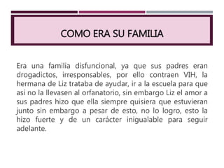 COMO ERA SU FAMILIA
Era una familia disfuncional, ya que sus padres eran
drogadictos, irresponsables, por ello contraen VIH, la
hermana de Liz trataba de ayudar, ir a la escuela para que
así no la llevasen al orfanatorio, sin embargo Liz el amor a
sus padres hizo que ella siempre quisiera que estuvieran
junto sin embargo a pesar de esto, no lo logro, esto la
hizo fuerte y de un carácter inigualable para seguir
adelante.
 