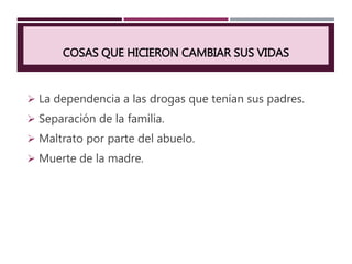 COSAS QUE HICIERON CAMBIAR SUS VIDAS
 La dependencia a las drogas que tenían sus padres.
 Separación de la familia.
 Maltrato por parte del abuelo.
 Muerte de la madre.
 