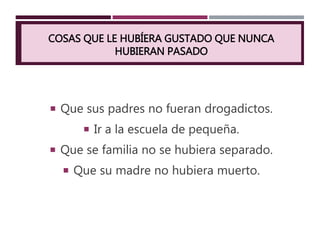 COSAS QUE LE HUBÍERA GUSTADO QUE NUNCA
HUBIERAN PASADO
 Que sus padres no fueran drogadictos.
 Ir a la escuela de pequeña.
 Que se familia no se hubiera separado.
 Que su madre no hubiera muerto.
 