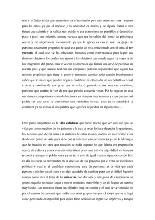 uno y la única salida que encuentran es el seminario pero eso puede ser muy riesgoso
para los niños ya que el impulso y la necesidad es mucha y de alguna forma u otra
tienen que cubrirla y la salida mas viable es esa convertirse en pedófilos y desarrollar
poco a poco una psicosis, aunque parezca que me he salido del punto de psicología
social es de importancia mencionarlo ya que la iglesia es eso es solo un grupo de
personas totalmente gregarios he aquí ese punto de vista relacionado con el tema el ser
gregario el cual solo ve las relaciones humanas como conveniencia para lograr sus
distintos objetivos los cuales son ajenos a los objetivos que puede seguir la mayoría de
los integrantes del grupo, esto se ve con los intereses que tienen una serie de políticos en
nuestro país y que cuando realizan sus campañas políticas argumentan que siguen los
mismos propósitos que tiene la gente y prometen cambiar todo cuando interiormente
saben que lo único que pueden llegar a modificar es el tamaño de sus bolsillos el cual
crecerá a costillas de esa gente que se esforzó ganando votos para ese candidato,
personas que corrían la voz de por que partido convenía votar. Por lo regular en esta
nación nos comportamos como lo hacíamos en tiempos muy remotos y creo que aun así
podría ser que antes se demostrara una verdadera lealtad, pues en la actualidad la
confianza ya no es más si una palabra que significa seguridad en alguien más…




Otro punto importante es la vida cotidiana que tiene mucho que ver con ese tipo de
vida que tienen muchos de los paisanos y lo cual a veces lo hace defender lo que tienen,
las acciones que dieron paso a la matanza de estos jóvenes podría ser justificable vista
desde este punto de vista pues si de por si no tenían casi pertenencias y con la ideología
que les inculco ese cura que reacción se podía esperar, lo que faltaba era preparación
acerca de cultura y conocimientos educativos pero pues eso era algo difícil en tiempos
remotos y aunque en poblaciones ya no se ve esto de igual manera sigue existiendo hoy
en día los curas se entrometen en la decisión de las personas por el voto de elecciones
políticas y cual es el candidato conveniente para las personas, es la vida que cada
persona o núcleo social tiene y es algo que debe de cambiar pero que es difícil lograrlo
aunque como dice el tema de las minorías, con decisión y con ganas de cambio con un
grupo pequeño se puede llegar a mover montañas inmovibles y de ahí lograr un cambio
mayúsculo. Las minorías tienen un objetivo muy en común y el cual se ve limitado no
por el numero de personas que conforman estos grupos sino por el apoyo que se le llega
a dar, pero nada es imposible para quien tiene decisión de lograr sus objetivos y aunque
 