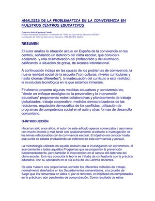 ANALISIS DE LA PROBLEMATICA DE LA CONVIVENCIA EN
NUESTROS CENTROS EDUCATIVOS
Francisco Javier Esperanza Casado
Profesor Enseñanza Secundaria. Coordinador del "Taller de Experiencias Educativas-REDES".
Coordinador del Taller de Experiencias Educativas (TEE-REDES), Madrid


RESUMEN

El autor analiza la situación actual en España de la convivencia en los
centros, señalando un deterioro del clima escolar, que considera
acelerado, y una desmotivación del profesorado y del alumnado,
calificando la situación de grave, de alcance internacional.

A continuación indaga en las causas de los problemas de convivencia, la
nueva realidad social de la escuela ("con culturas, niveles curriculares y
hasta idiomas diferentes"), la inadecuación del currículo a esta realidad,
la revolución tecnológica en la que estamos inmersos.

Finalmente propone algunas medidas educativas y convivencia les,
"desde un enfoque ecológico de la prevención y la intervención
educativas" proponiendo redes colaborativas y planteamiento de trabajo
globalizados: trabajo cooperativo, medidas democratizadoras de las
relaciones, regulación democrática de los conflictos, utilización de
programas de competencia social en el aula y otras formas de desarrollo
comunitario.

O-INTRODUCCIÓN

Hace tan sólo unos años, el autor de este artículo apenas comenzaba a asomarse
con mucho interés y más tarde con apasionamiento al estudio e investigación de
los temas relacionados con la convivencia escolar. El objetivo era conocer hasta
qué punto se estaba produciendo un deterioro de esta convivencia y porqué.

La metodología utilizada en aquella ocasión era la investigación sin apriorismos, el
acercamiento a todos aquellos Programas que se proponían la prevención
fundamentalmente, pero también la intervención en el campo del deterioro del
clima escolar. Una vez conocida la teoría se trataba de contrastarla con la práctica
educativa, con su aplicación en el día a día de los Centros docentes.

De esta manera nos proponíamos someter los diferentes métodos de trabajo,
normalmente diseñados en los Departamentos universitarios, a la prueba de
fuego que los convertiría en útiles o, por el contrario, en hipótesis no comprobadas
en la práctica o aún pendientes de comprobación. Como resultado de estos
 