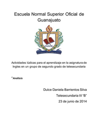 Escuela Normal Superior Oficial de
Guanajuato
Actividades lúdicas para el aprendizaje en la asignatura de
Ingles en un grupo de segundo grado de telesecundaria
*Análisis
Dulce Daniela Barrientos Silva
Telesecundaria III “B”
23 de junio de 2014
 