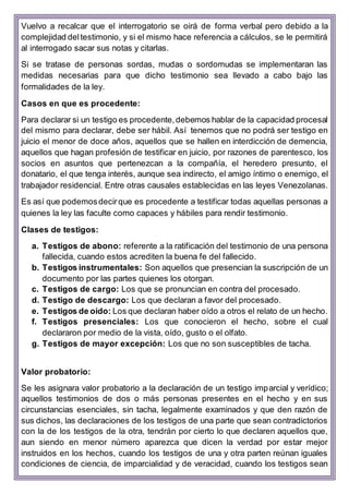 Vuelvo a recalcar que el interrogatorio se oirá de forma verbal pero debido a la
complejidad deltestimonio, y si el mismo hace referencia a cálculos, se le permitirá
al interrogado sacar sus notas y citarlas.
Si se tratase de personas sordas, mudas o sordomudas se implementaran las
medidas necesarias para que dicho testimonio sea llevado a cabo bajo las
formalidades de la ley.
Casos en que es procedente:
Para declarar si un testigo es procedente,debemos hablar de la capacidad procesal
del mismo para declarar, debe ser hábil. Así tenemos que no podrá ser testigo en
juicio el menor de doce años, aquellos que se hallen en interdicción de demencia,
aquellos que hagan profesión de testificar en juicio, por razones de parentesco, los
socios en asuntos que pertenezcan a la compañía, el heredero presunto, el
donatario, el que tenga interés, aunque sea indirecto, el amigo íntimo o enemigo, el
trabajador residencial. Entre otras causales establecidas en las leyes Venezolanas.
Es así que podemosdecirque es procedente a testificar todas aquellas personas a
quienes la ley las faculte como capaces y hábiles para rendir testimonio.
Clases de testigos:
a. Testigos de abono: referente a la ratificación del testimonio de una persona
fallecida, cuando estos acrediten la buena fe del fallecido.
b. Testigos instrumentales: Son aquellos que presencian la suscripción de un
documento por las partes quienes los otorgan.
c. Testigos de cargo: Los que se pronuncian en contra del procesado.
d. Testigo de descargo: Los que declaran a favor del procesado.
e. Testigos de oído: Los que declaran haber oído a otros el relato de un hecho.
f. Testigos presenciales: Los que conocieron el hecho, sobre el cual
declararon por medio de la vista, oído, gusto o el olfato.
g. Testigos de mayor excepción: Los que no son susceptibles de tacha.
Valor probatorio:
Se les asignara valor probatorio a la declaración de un testigo imparcial y verídico;
aquellos testimonios de dos o más personas presentes en el hecho y en sus
circunstancias esenciales, sin tacha, legalmente examinados y que den razón de
sus dichos, las declaraciones de los testigos de una parte que sean contradictorios
con la de los testigos de la otra, tendrán por cierto lo que declaren aquellos que,
aun siendo en menor número aparezca que dicen la verdad por estar mejor
instruidos en los hechos, cuando los testigos de una y otra parten reúnan iguales
condiciones de ciencia, de imparcialidad y de veracidad, cuando los testigos sean
 
