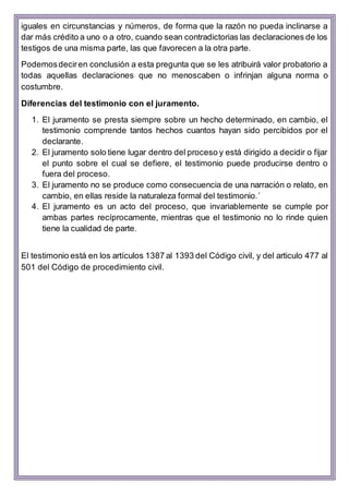 iguales en circunstancias y números, de forma que la razón no pueda inclinarse a
dar más crédito a uno o a otro, cuando sean contradictorias las declaraciones de los
testigos de una misma parte, las que favorecen a la otra parte.
Podemosdeciren conclusión a esta pregunta que se les atribuirá valor probatorio a
todas aquellas declaraciones que no menoscaben o infrinjan alguna norma o
costumbre.
Diferencias del testimonio con el juramento.
1. El juramento se presta siempre sobre un hecho determinado, en cambio, el
testimonio comprende tantos hechos cuantos hayan sido percibidos por el
declarante.
2. El juramento solo tiene lugar dentro del proceso y está dirigido a decidir o fijar
el punto sobre el cual se defiere, el testimonio puede producirse dentro o
fuera del proceso.
3. El juramento no se produce como consecuencia de una narración o relato, en
cambio, en ellas reside la naturaleza formal del testimonio.´
4. El juramento es un acto del proceso, que invariablemente se cumple por
ambas partes recíprocamente, mientras que el testimonio no lo rinde quien
tiene la cualidad de parte.
El testimonio está en los artículos 1387 al 1393 del Código civil, y del articulo 477 al
501 del Código de procedimiento civil.
 