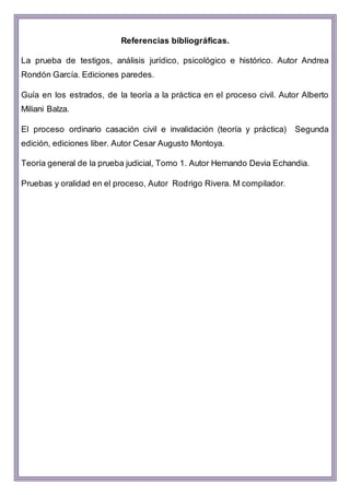 Referencias bibliográficas.
La prueba de testigos, análisis jurídico, psicológico e histórico. Autor Andrea
Rondón García. Ediciones paredes.
Guía en los estrados, de la teoría a la práctica en el proceso civil. Autor Alberto
Miliani Balza.
El proceso ordinario casación civil e invalidación (teoría y práctica) Segunda
edición, ediciones liber. Autor Cesar Augusto Montoya.
Teoría general de la prueba judicial, Tomo 1. Autor Hernando Devia Echandia.
Pruebas y oralidad en el proceso, Autor Rodrigo Rivera. M compilador.
 