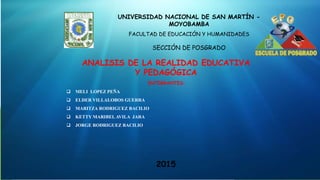 UNIVERSIDAD NACIONAL DE SAN MARTÍN -
MOYOBAMBA
FACULTAD DE EDUCACIÓN Y HUMANIDADES
SECCIÓN DE POSGRADO
ANALISIS DE LA REALIDAD EDUCATIVA
Y PEDAGÓGICA
2015
INTEGRANTES:
 MELI LOPEZ PEÑA
 ELDER VILLALOBOS GUERRA
 MARITZA RODRIGUEZ BACILIO
 KETTY MARIBEL AVILA JARA
 JORGE RODRIGUEZ BACILIO
 