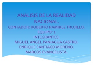 ANALISIS DE LA REALIDAD
          NACIONAL.
CONTADOR: ROBERTO RAMIREZ TRUJILLO.
             EQUIPO: 2
           INTEGRANTES:
  MIGUEL ANGEL PANIAGUA CASTRO.
    ENRIQUE SANTIAGO MORENO.
       MARCOS EVANGELISTA.
 