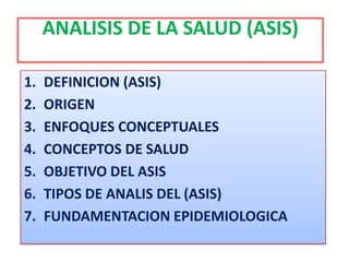 ANALISIS DE LA SALUD (ASIS)
1. DEFINICION (ASIS)
2. ORIGEN
3. ENFOQUES CONCEPTUALES
4. CONCEPTOS DE SALUD
5. OBJETIVO DEL ASIS
6. TIPOS DE ANALIS DEL (ASIS)
7. FUNDAMENTACION EPIDEMIOLOGICA
 