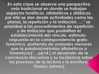 En esta clase se observa una perspectiva más tradicional en donde se trabajan aspectos fonéticos, alfabéticos y silábicos, por ello se dan desde actividades como las planas, la repetición y la imitación. …” se prioridad a los procedimientos de repetición y de imitación que posibilitan el establecimiento del vinculo, estimulo-respuesta en la correspondencia grafo-fonémica, partiendo de unidades menores que la palabra(métodos alfabéticos o fonemicos)”…pp14 ( el desarrollo de la conciencia discursiva y su incidencia sobre los procesos de la lectura y la escritura, Gladys Jaimes)