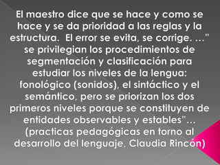El maestro dice que se hace y como se hace y se da prioridad a las reglas y la estructura.  El error se evita, se corrige. …” se privilegian los procedimientos de segmentación y clasificación para estudiar los niveles de la lengua: fonológico (sonidos), el sintáctico y el semántico, pero se priorizan los dos primeros niveles porque se constituyen de entidades observables y estables”… (practicas pedagógicas en torno al desarrollo del lenguaje, Claudia Rincón)