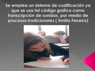 Se emplea un sistema de codificación ya que se usa tal código grafico como transcripción de sonidos, por medio de procesos tradicionales ( Emilia Ferreiro)