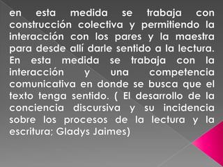 en esta medida se trabaja con construcción colectiva y permitiendo la interacción con los pares y la maestra para desde allí darle sentido a la lectura. En esta medida se trabaja con la interacción y una competencia comunicativa en donde se busca que el texto tenga sentido. ( El desarrollo de la conciencia discursiva y su incidencia sobre los procesos de la lectura y la escritura; Gladys Jaimes)  