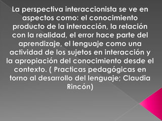 La perspectiva interaccionista se ve en aspectos como: el conocimiento producto de la interacción, la relación con la realidad, el error hace parte del aprendizaje, el lenguaje como una actividad de los sujetos en interacción y la apropiación del conocimiento desde el contexto. ( Practicas pedagógicas en torno al desarrollo del lenguaje; Claudia Rincón) 