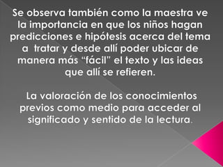 Se observa también como la maestra ve la importancia en que los niños hagan predicciones e hipótesis acerca del tema a  tratar y desde allí poder ubicar de manera más “fácil” el texto y las ideas que allí se refieren.   La valoración de los conocimientos previos como medio para acceder al significado y sentido de la lectura. 