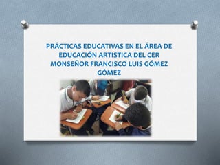 PRÁCTICAS EDUCATIVAS EN EL ÁREA DE
EDUCACIÓN ARTISTICA DEL CER
MONSEÑOR FRANCISCO LUIS GÓMEZ
GÓMEZ
 