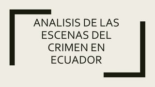 ANALISIS DE LAS
ESCENAS DEL
CRIMEN EN
ECUADOR
 