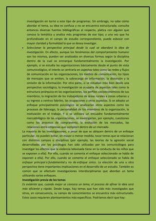 investigación en torno a este tipo de programas. Sin embrago, no sabe cómo
     abordar el tema, su idea es confusa y no se encuentra estructurada; consulta
     entonces diversas fuentes bibliográficas al respecto, platica con alguien que
     conoce la temática y analiza más programas de ese tipo; y una vez que ha
     profundizado en el campo de estudio correspondiente, puede esbozar con
     mayor claridad y formalidad lo que se desea investigar.
 Seleccionar la perspectiva principal desde la cual se abordará la idea de
     investigación. En efecto, aunque los fenómenos del comportamiento humano
     son los mismos, pueden ser analizados en diversas formas según la disciplina
     dentro de la cual se enmarque fundamentalmente la investigación. Por
     ejemplo, si se estudia las organizaciones básicamente desde el punto de vista
     comunicológico, el interés se centraría en aspectos tales como las redes y flujos
     de comunicación en las organizaciones, los medios de comunicación, los tipos
     de mensajes que se emiten, la sobrecarga de información, la distorsión y la
     omisión de la información. Por otra parte, si se estudian más bien desde una
     perspectiva sociológica, la investigación se ocuparía de aspectos tales como la
     estructura jerárquica en las organizaciones, los perfiles socioeconómicos de sus
     miembros, la migración de los trabajadores de áreas rurales a zonas urbanas y
     su ingreso a centros fabriles, las ocupaciones y otros aspectos. Si se adopta un
     enfoque principalmente psicológico se analizarían otros aspectos como los
     procesos de liderazgo, la personalidad de los miembros de la organización, la
     motivación en el trabajo. Y si se utilizara un encuadre fundamentalmente
     mercadológico de las organizaciones, se investigarían, por ejemplo, cuestiones
     como los procesos de compraventa, la evolución de los mercados, las
     relaciones entre empresas que compiten dentro de un mercado.
La mayoría de las investigaciones, a pesar de que se ubiquen dentro de un enfoque
particular, no pueden evitar, en mayor o menor medida, tocar temas que se relacionan
con distintos campos o disciplinas (por ejemplo, las teorías de la agresión social
desarrolladas por los psicólogos han sido utilizadas por los comunicólogos para
investigar los efectos que la violencia televisada tiene en la conducta de los niños que
se exponen a ella). Por ello, cuando se comenta el enfoque seleccionado se habla de
exponen a ella). Por ello, cuando se comenta el enfoque seleccionado se habla de
enfoque principal o fundamental y no de enfoque único. La elección de una u otra
perspectiva tiene importantes implicaciones en el desarrollo de un estudio. También es
común que se efectuén investigaciones interdisciplinarias que abordan un tema
utilizando varios enfoques.
Investigación previa de los temas
Es evidente que, cuando mejor se conozca un tema, el proceso de afinar la idea será
más eficiente y rápido. Desde luego, hay temas que han sido más investigados que
otros, en consecuencia, su campo de conocimientos se encuentra más estructurado.
Estos casos requieren planteamientos más específicos. Podríamos decir que hay:
 