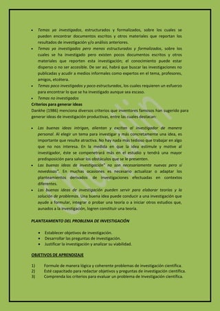   Temas ya investigados, estructurados y formalizados, sobre los cuales se
    pueden encontrar documentos escritos y otros materiales que reportan los
    resultados de investigación y/o análisis anteriores.
 Temas ya investigados pero menos estructurados y formalizados, sobre los
    cuales se ha investigado pero existen pocos documentos escritos y otros
    materiales que reporten esta investigación; el conocimiento puede estar
    disperso o no ser accesible. De ser así, habrá que buscar las investigaciones no
    publicadas y acudir a medios informales como expertos en el tema, profesores,
    amigos, etcétera.
 Temas poco investigados y poco estructurados, los cuales requieren un esfuerzo
    para encontrar lo que se ha investigado aunque sea escaso.
 Temas no investigados
Criterios para generar ideas
Dankhe (1986) menciona diversos criterios que inventores famosos han sugerido para
generar ideas de investigación productivas, entre las cuales destacan:

    Las buenas ideas intrigan, alientan y excitan al investigador de manera
     personal. Al elegir un tema para investigar y más concretamente una idea, es
     importante que resulte atractiva. No hay nada más tedioso que trabajar en algo
     que no nos interesa. En la medida en que la idea estimule y motive al
     investigador, éste se compenetrará más en el estudio y tendrá una mayor
     predisposición para salvar los obstáculos que se le presenten.
    Las buenas ideas de investigación” no son necesariamente nuevas pero sí
     novedosas”. En muchas ocasiones es necesario actualizar o adaptar los
     planteamientos derivados de investigaciones efectuadas en contextos
     diferentes.
    Las buenas ideas de investigación pueden servir para elaborar teorías y la
     solución de problemas. Una buena idea puede conducir a una investigación que
     ayude a formular, integrar o probar una teoría o a iniciar otros estudios que,
     aunados a la investigación, logren constituir una teoría.

PLANTEAMIENTO DEL PROBLEMA DE INVESTIGACIÓN

        Establecer objetivos de investigación.
        Desarrollar las preguntas de investigación.
        Justificar la investigación y analizar su viabilidad.

OBJETIVOS DE APRENDIZAJE

1)       Formule de manera lógica y coherente problemas de investigación científica.
2)       Esté capacitado para redactar objetivos y preguntas de investigación científica.
3)       Comprenda los criterios para evaluar un problema de Investigación científica.
 