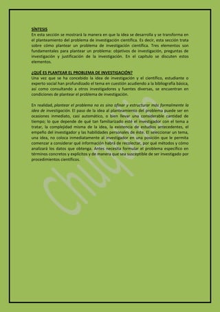 SÍNTESIS
En esta sección se mostrará la manera en que la idea se desarrolla y se transforma en
el planteamiento del problema de investigación científica. Es decir, esta sección trata
sobre cómo plantear un problema de investigación científica. Tres elementos son
fundamentales para plantear un problema: objetivos de investigación, preguntas de
investigación y justificación de la investigación. En el capítulo se discuten estos
elementos.

¿QUÉ ES PLANTEAR EL PROBLEMA DE INVESTIGACIÓN?
Una vez que se ha concebido la idea de investigación y el científico, estudiante o
experto social han profundizado el tema en cuestión acudiendo a la bibliografía básica,
así como consultando a otros investigadores y fuentes diversas, se encuentran en
condiciones de plantear el problema de investigación.

En realidad, plantear el problema no es sino afinar y estructurar más formalmente la
idea de investigación. El paso de la idea al planteamiento del problema puede ser en
ocasiones inmediato, casi automático, o bien llevar una considerable cantidad de
tiempo; lo que depende de qué tan familiarizado esté el investigador con el tema a
tratar, la complejidad misma de la idea, la existencia de estudios antecedentes, el
empeño del investigador y las habilidades personales de éste. El seleccionar un tema,
una idea, no coloca inmediatamente al investigador en una posición que le permita
comenzar a considerar qué información habrá de recolectar, por qué métodos y cómo
analizará los datos que obtenga. Antes necesita formular el problema específico en
términos concretos y explícitos y de manera que sea susceptible de ser investigado por
procedimientos científicos.
 