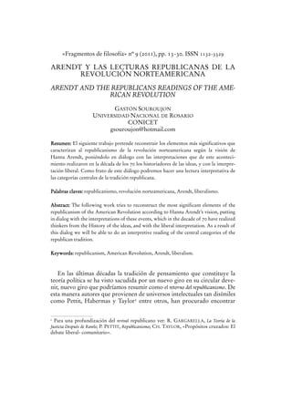 «Fragmentos de filosofía» nº 9 (2011), pp. 13-30. ISSN 1132-3329

ARENDT Y LAS LECTURAS REPUBLICANAS DE LA
REVOLUCIÓN NORTEAMERICANA

ARENDT AND THE REPUBLICANS READINGS OF THE AMERICAN REVOLUTION
GASTÓN SOUROUJON
UNIVERSIDAD NACIONAL DE ROSARIO
CONICET
gsouroujon@hotmail.com
Resumen: El siguiente trabajo pretende reconstruir los elementos más significativos que
caracterizan al republicanismo de la revolución norteamericana según la visión de
Hanna Arendt, poniéndolo en diálogo con las interpretaciones que de este acontecimiento realizaron en la década de los 70 los historiadores de las ideas, y con la interpretación liberal. Como fruto de este diálogo podremos hacer una lectura interpretativa de
las categorías centrales de la tradición republicana.
Palabras claves: republicanismo, revolución norteamericana, Arendt, liberalismo.
Abstract: The following work tries to reconstruct the most significant elements of the
republicanism of the American Revolution according to Hanna Arendt’s vision, putting
in dialog with the interpretations of these events, which in the decade of 70 have realized
thinkers from the History of the ideas, and with the liberal interpretation. As a result of
this dialog we will be able to do an interpretive reading of the central categories of the
republican tradition.
Keywords: republicanism, American Revolution, Arendt, liberalism.

En las últimas décadas la tradición de pensamiento que constituye la
teoría política se ha visto sacudida por un nuevo giro en su circular devenir, nuevo giro que podríamos resumir como el retorno del republicanismo. De
esta manera autores que provienen de universos intelectuales tan disímiles
como Pettit, Habermas y Taylor1 entre otros, han procurado encontrar
Para una profundización del revival republicano ver: R. GARGARELLA, La Teoría de la
Justicia Después de Rawls; P. PETTIT, Republicanismo; CH. TAYLOR, «Propósitos cruzados: El
debate liberal- comunitario».

1

 