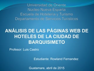 ANÁLISIS DE LAS PÁGINAS WEB DE
HOTELES DE LA CIUDAD DE
BARQUISIMETO
Profesor: Luis Castro
Estudiante: Rowland Fernandez
Guatamare, abril de 2015
 