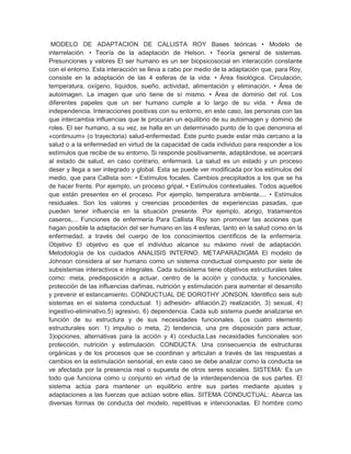 MODELO DE ADAPTACION DE CALLISTA ROY Bases teóricas • Modelo de
interrelación. • Teoría de la adaptación de Helson. • Teoría general de sistemas.
Presunciones y valores El ser humano es un ser biopsicosocial en interacción constante
con el entorno. Esta interacción se lleva a cabo por medio de la adaptación que, para Roy,
consiste en la adaptación de las 4 esferas de la vida: • Área fisiológica. Circulación,
temperatura, oxígeno, líquidos, sueño, actividad, alimentación y eliminación. • Área de
autoimagen. La imagen que uno tiene de sí mismo. • Área de dominio del rol. Los
diferentes papeles que un ser humano cumple a lo largo de su vida. • Área de
independencia. Interacciones positivas con su entorno, en este caso, las personas con las
que intercambia influencias que le procuran un equilibrio de su autoimagen y dominio de
roles. El ser humano, a su vez, se halla en un determinado punto de lo que denomina el
«continuum» (o trayectoria) salud-enfermedad. Este punto puede estar más cercano a la
salud o a la enfermedad en virtud de la capacidad de cada individuo para responder a los
estímulos que recibe de su entorno. Si responde positivamente, adaptándose, se acercará
al estado de salud, en caso contrario, enfermará. La salud es un estado y un proceso
deser y llega a ser integrado y global. Esta se puede ver modificada por los estímulos del
medio, que para Callista son: • Estímulos focales. Cambios precipitados a los que se ha
de hacer frente. Por ejemplo, un proceso gripal. • Estímulos contextuales. Todos aquellos
que están presentes en el proceso. Por ejemplo, temperatura ambiente,... • Estímulos
residuales. Son los valores y creencias procedentes de experiencias pasadas, que
pueden tener influencia en la situación presente. Por ejemplo, abrigo, tratamientos
caseros,... Funciones de enfermería Para Callista Roy son promover las acciones que
hagan posible la adaptación del ser humano en las 4 esferas, tanto en la salud como en la
enfermedad, a través del cuerpo de los conocimientos científicos de la enfermería.
Objetivo El objetivo es que el individuo alcance su máximo nivel de adaptación.
Metodología de los cuidados ANALISIS INTERNO. METAPARADIGMA El modelo de
Johnson considera al ser humano como un sistema conductual compuesto por siete de
subsistemas interactivos e integrales. Cada subsistema tiene objetivos estructurales tales
como: meta, predisposición a actuar, centro de la acción y conducta; y funcionales,
protección de las influencias dañinas, nutrición y estimulación para aumentar el desarrollo
y prevenir el estancamiento. CONDUCTUAL DE DOROTHY JONSON. Identifico seis sub
sistemas en el sistema conductual: 1) adhesión- afiliación.2) realización, 3) sexual, 4)
ingestivo-eliminativo,5) agresivo, 6) dependencia. Cada sub sistema puede analizarse en
función de su estructura y de sus necesidades funcionales. Los cuatro elemento
estructurales son: 1) impulso o meta, 2) tendencia, una pre disposición para actuar,
3)opciones, alternativas para la acción y 4) conducta.Las necesidades funcionales son
protección, nutrición y estimulación. CONDUCTA: Una consecuencia de estructuras
orgánicas y de los procesos que se coordinan y articulan a través de las respuestas a
cambios en la estimulación sensorial, en este caso se debe analizar como la conducta se
ve afectada por la presencia real o supuesta de otros seres sociales. SISTEMA: Es un
todo que funciona como u conjunto en virtud de la interdependencia de sus partes. El
sistema actúa para mantener un equilibrio entre sus partes mediante ajustes y
adaptaciones a las fuerzas que actúan sobre ellas. SITEMA CONDUCTUAL: Abarca las
diversas formas de conducta del modelo, repetitivas e intencionadas. El hombre como
 