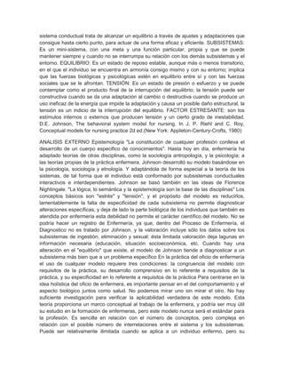 sistema conductual trata de alcanzar un equilibrio a través de ajustes y adaptaciones que
consigue hasta cierto punto, para actuar de una forma eficaz y eficiente. SUBSISTEMAS:
Es un mini-sistema, con una meta y una función particular, propia y que se puede
mantener siempre y cuando no se interrumpa su relación con los demás subsistemas y el
entorno. EQUILIBRIO: Es un estado de reposo estable, aunque más o menos transitorio,
en el que el individuo se encuentra en armonía consigo mismo y con su entorno; implica
que las fuerzas biológicas y psicológicas estén en equilibrio entre sí y con las fuerzas
sociales que se le afrontan. TENSIÓN: Es un estado de presión o esfuerzo y se puede
contemplar como el producto final de la interrupción del equilibrio; la tensión puede ser
constructiva cuando se da una adaptación al cambio o destructiva cuando se produce un
uso ineficaz de la energía que impide la adaptación y causa un posible daño estructural, la
tensión es un indicio de la interrupción del equilibrio. FACTOR ESTRESANTE: son los
estímulos internos o externos que producen tensión y un cierto grado de inestabilidad.
D.E. Johnson, The behavioral system model for nursing. In J. P. Riehl and C. Roy,
Conceptual models for nursing practice 2d ed.(New York: AppIeton-Century-Crofts, 1980)

ANALISIS EXTERNO Epistemología "La constitución de cualquier profesión conlleva el
desarrollo de un cuerpo especifico de conocimientos". Hasta hoy en día, enfermería ha
adaptado teorías de otras disciplinas, como la sociología antropología, y la psicología; a
las teorías propias de la práctica enfermera. Johnson desarrolló su modelo basándose en
la psicología, sociología y etnología. Y adaptándola de forma especial a la teoría de los
sistemas, de tal forma que el individuo está conformado por subsistemas conductuales
interactivos e interdependientes. Johnson se basó también en las ideas de Florence
Nightingale. "La lógica, lo semántica y la epistemología son la base de las disciplinas" Los
conceptos básicos son "estrés" y "tensión", y el propósito del modelo es reducirlos,
lamentablemente la falta de especificidad de cada subsistema no permite diagnosticar
alteraciones específicas, y deja de lado la parte biológica de los individuos que también es
atendida por enfermería esta debilidad no permite el carácter científico del modelo. No se
podría hacer un registro de Enfermería, ya que, dentro del Proceso de Enfermería, el
Diagnostico no es tratado por Johnson, y la valoración incluye sólo los datos sobre los
subsistemas de ingestión, eliminación y sexual: ésta limitada valoración deja lagunas en
información necesaria (educación, situación socioeconómica, etc. Cuando hay una
alteración en el "equilibrio" que existe, el modelo de Johnson tiende a diagnosticar a un
subsistema más bien que a un problema específico En la práctica del oficio de enfermería
el uso de cualquier modelo requiere tres condiciones: la congruencia del modelo con
requisitos de la práctica, su desarrollo comprensivo en lo referente a requisitos de la
práctica, y su especificidad en lo referente a requisitos de la práctica Para centrarse en la
idea holística del oficio de enfermera, es importante pensar en el del comportamiento y el
aspecto biológico juntos como salud. No podemos mirar uno sin mirar el otro. No hay
suficiente investigación para verificar la aplicabilidad verdadera de este modelo. Esta
teoría proporciona un marco conceptual al trabajo de la enfermera, y podría ser muy útil
su estudio en la formación de enfermeras, pero este modelo nunca será el estándar para
la profesión. Es sencilla en relación con el número de conceptos, pero compleja en
relación con el posible número de interrelaciones entre el sistema y los subsistemas.
Puede ser relativamente ilimitada cuando se aplica a un individuo enfermo, pero su
 