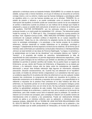 aplicación a individuos sanos es bastante limitada. EQUILIBRIO: Es un estado de reposo
estable, aunque más o menos transitorio, en el que el individuo se encuentra en armonía
consigo mismo y con su entorno; implica que las fuerzas biológicas y psicológicas estén
en equilibrio entre sí y con las fuerzas sociales que se le afrontan. TENSIÓN: Es un
estado de presión o esfuerzo y se puede contemplar como el producto final de la
interrupción del equilibrio; la tensión puede ser constructiva cuando se da una adaptación
al cambio o destructiva cuando se produce un uso ineficaz de la energía que impide la
adaptación y causa un posible daño estructural, la tensión es un indicio de la interrupción
del equilibrio. FACTOR ESTRESANTE: son los estímulos internos o externos que
producen tensión y un cierto grado de inestabilidad. D.E. Johnson, The behavioral system
model for nursing. In J. P. Riehl and C. Roy, Conceptual models for nursing practice 2d
ed.(New York: AppIeton-Century-Crofts, 1980) ANALISIS EXTERNO Epistemología "La
constitución de cualquier profesión conlleva el desarrollo de un cuerpo especifico de
conocimientos". Hasta hoy en día, enfermería ha adaptado teorías de otras disciplinas,
como la sociología antropología, y la psicología; a las teorías propias de la práctica
enfermera. Johnson desarrolló su modelo basándose en la psicología, sociología y
etnología. Y adaptándola de forma especial a la teoría de los sistemas, de tal forma que el
individuo está conformado por subsistemas conductuales interactivos e interdependientes.
Johnson se basó también en las ideas de Florence Nightingale. "La lógica, lo semántica y
la epistemología son la base de las disciplinas" Los conceptos básicos son "estrés" y
"tensión", y el propósito del modelo es reducirlos, lamentablemente la falta de
especificidad de cada subsistema no permite diagnosticar alteraciones específicas, y deja
de lado la parte biológica de los individuos que también es atendida por enfermería esta
debilidad no permite el carácter científico del modelo. No se podría hacer un registro de
Enfermería, ya que, dentro del Proceso de Enfermería, el Diagnostico no es tratado por
Johnson, y la valoración incluye sólo los datos sobre los subsistemas de ingestión,
eliminación y sexual: ésta limitada valoración deja lagunas en información necesaria
(educación, situación socioeconómica, etc. Cuando hay una alteración en el "equilibrio"
que existe, el modelo de Johnson tiende a diagnosticar a un subsistema más bien que a
un problema específico En la práctica del oficio de enfermería el uso de cualquier modelo
requiere tres condiciones: la congruencia del modelo con requisitos de la práctica, su
desarrollo comprensivo en lo referente a requisitos de la práctica, y su especificidad en lo
referente a requisitos de la práctica Para centrarse en la idea holística del oficio de
enfermera, es importante pensar en el del comportamiento y el aspecto biológico juntos
como salud. No podemos mirar uno sin mirar el otro. No hay suficiente investigación para
verificar la aplicabilidad verdadera de este modelo. Esta teoría proporciona un marco
conceptual al trabajo de la enfermera, y podría ser muy útil su estudio en la formación de
enfermeras, pero este modelo nunca será el estándar para la profesión. Es sencilla en
relación con el número de conceptos, pero compleja en relación con el posible número de
interrelaciones entre el sistema y los subsistemas. Puede ser relativamente ilimitada
cuando se aplica a un individuo enfermo, pero su aplicación a individuos sanos es
bastante limitada. ANALISIS DE LA TEORIA DE JEAN WATSON RELACIONADA CON
EL ADULTO MAYOR. En las últimas décadas, el envejecimiento de la población y los
cambios sociales que se están produciendo en Venezuela y el mundo han conducido a
 