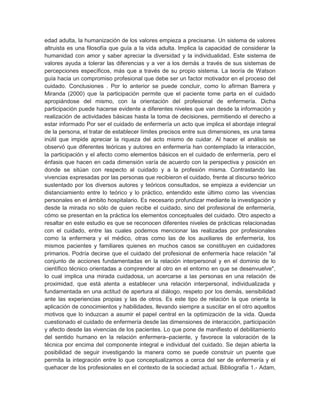 edad adulta, la humanización de los valores empieza a precisarse. Un sistema de valores
altruista es una filosofía que guía a la vida adulta. Implica la capacidad de considerar la
humanidad con amor y saber apreciar la diversidad y la individualidad. Este sistema de
valores ayuda a tolerar las diferencias y a ver a los demás a través de sus sistemas de
percepciones específicos, más que a través de su propio sistema. La teoría de Watson
guía hacia un compromiso profesional que debe ser un factor motivador en el proceso del
cuidado. Conclusiones . Por lo anterior se puede concluir, como lo afirman Barrera y
Miranda (2000) que la participación permite que el paciente tome parta en el cuidado
apropiándose del mismo, con la orientación del profesional de enfermería. Dicha
participación puede hacerse evidente a diferentes niveles que van desde la información y
realización de actividades básicas hasta la toma de decisiones, permitiendo el derecho a
estar informado Por ser el cuidado de enfermería un acto que implica el abordaje integral
de la persona, el tratar de establecer límites precisos entre sus dimensiones, es una tarea
inútil que impide apreciar la riqueza del acto mismo de cuidar. Al hacer el análisis se
observó que diferentes teóricas y autores en enfermería han contemplado la interacción,
la participación y el afecto como elementos básicos en el cuidado de enfermería, pero el
énfasis que hacen en cada dimensión varía de acuerdo con la perspectiva y posición en
donde se sitúan con respecto al cuidado y a la profesión misma. Contrastando las
vivencias expresadas por las personas que recibieron el cuidado, frente al discurso teórico
sustentado por los diversos autores y teóricos consultados, se empieza a evidenciar un
distanciamiento entre lo teórico y lo práctico, entendido este último como las vivencias
personales en el ámbito hospitalario. Es necesario profundizar mediante la investigación y
desde la mirada no sólo de quien recibe el cuidado, sino del profesional de enfermería,
cómo se presentan en la práctica los elementos conceptuales del cuidado. Otro aspecto a
resaltar en este estudio es que se reconocen diferentes niveles de prácticas relacionadas
con el cuidado, entre las cuales podemos mencionar las realizadas por profesionales
como la enfermera y el médico, otras como las de los auxiliares de enfermería, los
mismos pacientes y familiares quienes en muchos casos se constituyen en cuidadores
primarios. Podría decirse que el cuidado del profesional de enfermería hace relación "al
conjunto de acciones fundamentadas en la relación interpersonal y en el dominio de lo
científico técnico orientadas a comprender al otro en el entorno en que se desenvuelve",
lo cual implica una mirada cuidadosa, un acercarse a las personas en una relación de
proximidad, que está atenta a establecer una relación interpersonal, individualizada y
fundamentada en una actitud de apertura al diálogo, respeto por los demás, sensibilidad
ante las experiencias propias y las de otros. Es este tipo de relación la que orienta la
aplicación de conocimientos y habilidades, llevando siempre a suscitar en el otro aquellos
motivos que lo induzcan a asumir el papel central en la optimización de la vida. Queda
cuestionado el cuidado de enfermería desde las dimensiones de interacción, participación
y afecto desde las vivencias de los pacientes. Lo que pone de manifiesto el debilitamiento
del sentido humano en la relación enfermera–paciente, y favorece la valoración de la
técnica por encima del componente integral e individual del cuidado. Se dejan abierta la
posibilidad de seguir investigando la manera como se puede construir un puente que
permita la integración entre lo que conceptualizamos a cerca del ser de enfermería y el
quehacer de los profesionales en el contexto de la sociedad actual. Bibliografía 1.- Adam,
 