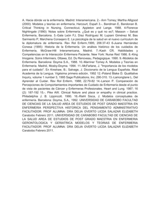 A. Hacia dónde va la enfermería. Madrid: Interamericana. 2.- Ann Tomey; Martha Alligood
(2000): Modelos y teorías en enfermería, Harcourt, Españ 3.-. Bandman E, Bandonan B.
Critical Thinking in Nursing. Connecticut, Appleton and Lange. 1988. 4-Florence
Nightingale (1990): Notas sobre Enfermería. ¿Qué es y qué no es?, Masson – Salvat
Enfermería, Barcelona. 5.-Gala León FJ, Díaz Rodríguez M, Lupiani Giménez M, Bas
Sarmiento P, Marchena Consejero E. La psicología de la salud en el nuevo curriculum de
la diplomatura de enfermería. Rev Rol Enferm,1995; 206:37-43 6-Juana Hernández
Conesa (1995): Historia de la Enfermería. Un análisis histórico de los cuidados de
Enfermería, McGraw-Hill Interamericana, Madrid. 7.-Kash CR. Habilidades y
Competencias en la Interacción Enfermera Paciente. New York: Nurse Red 1986. 8.-King
Imogene. Soins Infermiers. Ottawa, Ed. Du Renoveau, Pedagogique. 1990. 9.-Modelos de
Enfermería. Barcelona: Doyma S.A., 1988. 10.-Marriner Tomey A. Modelos y Teorías en
Enfermería. Madrid, Mosby-Doyma. 1994. 11.-McFarlane, J. "Importancia de los modelos
para el cuidado". En Kreshaw, B.; Salvage, J. Diccionario de la Lengua Española. Real
Academia de la Lengua. Vigésima primera edición, 1992 12.-Poland Blake D. Qualitative
Inquiry, volume 1 number 3, 1995 Sage Publications, Inc. 290-310. 13.-Lamongtane L. Del
Aprender al Cuidar. Rev Rol Enferm. 1988; 22:79-82 14.-Larson P. Comparación de
Percepciones de Comportamientos importantes de Cuidado de Enfermería desde el punto
de vista de pacientes de Cáncer y Enfermeras Profesionales. Heart and Lung. 1987; 16
(2): 187-192 15.-. Pike AW. Clinical Nature and place or empathy in clinical practice.
Philadelphia J. B. Lippincott. 1990. 16.-Riehl Sisca, J. Modelos conceptuales de
enfermería. Barcelona: Doyma, S.A., 1992. UNIVERSIDAD DE CARABOBO FACULTAD
DE CIENCIAS DE LA SALUD AREA DE ESTUDIOS DE POST GRADO MAESTRIA EN
ENFERMERIA PERSPECTIVA HISTORICA DEL PENSAMIENTO ADMINISTRATIVO
FACILITADOR: PROF ALUMNA: DRA DELIA OVERTO LICDA SALAZAR ELIZABETH
Carabobo Febrero 2011. UNIVERSIDAD DE CARABOBO FACULTAD DE CIENCIAS DE
LA SALUD AREA DE ESTUDIOS DE POST GRADO MAESTRIA EN ENFERMERIA
GERONTOLOGICA Y GERIATRICA MODELOS Y TEORIAS DE ENFERMERIA
FACILITADOR: PROF ALUMNA: DRA DELIA OVERTO LICDA SALAZAR ELIZABETH
Carabobo Febrero 2011.
 