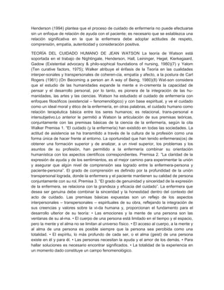 Henderson (1994) plantea que el proceso de cuidado de enfermería no puede efectuarse
sin un enfoque de relación de ayuda con el paciente; es necesario que se establezca una
relación significativa en la que la enfermera debe adoptar actitudes de respeto,
comprensión, empatía, autenticidad y consideración positiva.

TEORÍA DEL CUIDADO HUMANO DE JEAN WATSON La teoría de Watson está
soportada en el trabajo de Nightingale, Henderson, Hall, Leininger, Hegel, Kierkegaard,
Gadow (Existential advocacy & philo-sophical foundations of nursing, 1980)(7) y Yalom
(Ten curative factors, 1975); Walker atribuye el énfasis de la Teoría en las cualidades
interper-sonales y transpersonales de coheren-cia, empatía y afecto, a la postura de Carl
Rogers (1961) (On Becoming a person an A way of Being, 1980)(8) Wat-son considera
que el estudio de las humanidades expande la mente e in-crementa la capacidad de
pensar y el desarrollo personal, por lo tanto, es pionera de la integración de las hu-
manidades, las artes y las ciencias. Watson ha estudiado el cuidado de enfermería con
enfoques filosóficos (existencial – fenomenológico) y con base espiritual, y ve el cuidado
como un ideal moral y ético de la enfermería, en otras palabras, el cuidado humano como
relación terapéutica básica entre los seres humanos; es relacional, trans-personal e
intersubjetivo.Lo anterior le permitió a Watson la articulación de sus premisas teóricas,
conjuntamente con las premisas básicas de la ciencia de la enfermería, según la cita
Walker Premisa 1. ―El cuidado (y la enfermería) han existido en todas las sociedades. La
actitud de asistencia se ha transmitido a través de la cultura de la profesión como una
forma única de hacer frente al entorno. La oportunidad que han tenido enfermeras(os) de
obtener una formación superior y de analizar, a un nivel superior, los problemas y los
asuntos de su profesión, han permitido a la enfermería combinar su orientación
humanística con los aspectos científicos correspondientes. Premisa 2. ―La claridad de la
expresión de ayuda y de los sentimientos, es el mejor camino para experimentar la unión
y asegurar que algún nivel de comprensión sea logrado entre la enfermera-persona y
paciente-persona‖. El grado de comprensión es definido por la profundidad de la unión
transpersonal lograda, donde la enfermera y el paciente mantienen su calidad de persona
conjuntamente con su rol. Premisa 3. ―El grado de genuinidad y sinceridad de la expresión
de la enfermera, se relaciona con la grandeza y eficacia del cuidado‖. La enfermera que
desea ser genuina debe combinar la sinceridad y la honestidad dentro del contexto del
acto de cuidado. Las premisas básicas expuestas son un reflejo de los aspectos
interpersonales – transpersonales – espirituales de su obra, reflejando la integración de
sus creencias y valores sobre la vi-da humana y, proporcionan el fundamento para el
desarrollo ulterior de su teoría: • Las emociones y la mente de una persona son las
ventanas de su al-ma. • El cuerpo de una persona está limitado en el tiempo y el espacio,
pero la mente y el alma no se limitan al universo físico. • El acceso al cuerpo, a la mente y
al alma de una persona es posible siempre que la persona sea percibida como una
totalidad. • El espíritu, lo más profundo de cada ser, o el alma (geist) de una persona
existe en él y para él. • Las personas necesitan la ayuda y el amor de los demás. • Para
hallar soluciones es necesario encontrar significados. • La totalidad de la experiencia en
un momento dado constituye un campo fenomenológico.
 