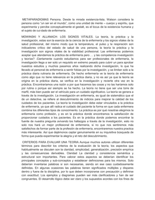 METAPARADIGMAS Persona. Desde la mirada existencia-lista, Watson considera la
persona como ―un ser en el mundo‖, como una unidad de mente – cuerpo y espíritu, que
experimenta y percibe conceptualmente el gestalt, es el locus de la existencia humana y
el sujeto de cui-dado de enfermería.

MOWINSKI Y ALLANACH: LOS SIGNOS VITALES. La teoría, la práctica y la
investigación, estas son la esencia de la ciencia de la enfermería y los signos vitales de la
salud profesional, del mismo modo que la temperatura, el pulso y la respiración son
indicadores crítico del estado de salud de una persona, la teoría la práctica y la
investigación son signos vitales de la viabilidad profesional. Las enfermeras podemos
aceptar que atendemos la práctica de enfermería pero … y las competencia investigación
y teorías? .Ciertamente cuando estudiamos para ser profesionales de enfermería, la
investigación llega a ser solo un requisito en extremo pesado para cubrir un para aprobar
nuestros estudios y muchos pasamos años realizando dicha investigación, lo que ha
llevado al personal de enfermería a sentir fobias por la investigación, y se limitan solo a la
práctica diaria rutinaria de enfermería. De hecho enfermería ve la teoría de enfermería
como algo que no tiene relevancia en la práctica diaria, y no es así ya que la teoría se
origina en la práctica diaria, se verifica en la investigación y revierte otra vez en la
práctica. Encontraríamos una razón a por que hacemos las cosas y no las haríamos solo
por rutina o porque así siempre se ha hecho. La teoría no tiene que ser una torre de
marfil, más bien puede ser el vehículo para un cuidado significativo. La teoría se genera a
través de la investigación. La investigación en enfermería, es igual de sistemático que el
de un detective, se refiere al descubrimiento de indicios para mejorar la calidad de los
cuidados de los pacientes. La teoría la investigación debe estar vinculados a la práctica
de enfermería, ya que allí radica el cuidado del paciente la forma en que cada enfermera
combina los diferentes tipos de conocimiento. La práctica es por qué nosotras elegimos la
enfermería como profesión, y es en la práctica donde encontramos la satisfacción de
proporcionar cuidados a los pacientes. Es en la práctica donde podemos encontrar la
fuente de nuestra pregunta avivando los hallazgos a través de la investigación, esto no
solo nos hará un mejor profesional de enfermería, si no que nos sentiremos más
satisfechos de formar parte de la profesión de enfermería, encontraremos nuestra practica
más interesante. Así que dejémonos captar genuinamente en su inquisitiva búsqueda de
forma que pueda experimentar la alegría y el reto del descubrimiento.

 CRITERIOS PARA EVALUAR UNA TEORIA Aunque muchos autores utilizan diferentes
términos para describir los criterios de la evaluación de la teoría, los aspectos que
habitualmente se discuten son la claridad, simplicidad, generalización, precisión empírica
y las consecuencias derivables. Claridad La claridad y consistencia semántica y
estructural son importantes. Para valorar estos aspectos se deberían identificar los
principales conceptos y sub-conceptos y establecer definiciones para los mismos. Solo
deberían inventarse palabras si son necesarias, siendo en ese caso cuidadosamente
definidas. En algunas ocasiones las palabras tienen significados múltiples y dispares
dentro y fuera de la disciplina, por lo que deben incorporarse con precaución y definirse
con exactitud. Los ejemplos y diagramas pueden ser más clarificadores y han de ser
congruentes. El desarrollo lógico debe ser claro y los supuestos acordes con los fines de
 