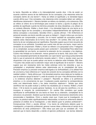 la teoría. Reynolds se refiere a la intersubjetividad cuando dice: <<Ha de existir un
acuerdo unánime acerca de las definiciones de los conceptos y las relaciones entre los
conceptos dentro de una teoría>>. Hardy se refiere al significado y la idoneidad lógica
cuando afirma que <<los conceptos y las relaciones entre conceptos deben ser validos e
identificarse claramente>>. Stevens también se refiere a la claridad y a la coherencia. Ellis
se refiere al criterio de la terminología para evaluar la teoría y apunta el peligro de la
perdida de significado cuando los términos proceden de otras disciplinas y se utilizan en
un contexto diferente. Walker y Avant dicen: <<La idoneidad lógica de una teoría es la
estructura lógica de los conceptos y enunciados independientemente del significado de
dichos conceptos o enunciados. Sencillez Chinn y Jacobs afirman: <<En Enfermería el
personal necesita una teoría sencilla que guie su trabajo>>. Argyris indica que una teoría
<<debería ser comprensible y concreta, con la menor cantidad de conceptos posible y
estando estos relacionados de la forma mas sencilla>>. En cambio, Ellis cree que una
teoría ha de ser compleja para ser significativa. Reynolds sugiere que el mero recuento de
conceptos no es suficiente. Considera que cuanto más útil sea una teoría, mayor será la
sensación de comprensión. Walker y Avant se refieren a la parquedad como <<elegante
en su simplicidad, aunque puede poseer gran contenido>>. Generalidad Para determinar
la generalidad de una teoría, se examina la extensión de los conceptos y los objetivos.
Cuanto más limitada es la extensión, menos general es la teoría. Ada Jacox dice: <<No
hay una necesidad apremiante de desarrollar una ―gran teoría‖ que incluya presuntamente
todo lo que el personal de enfermería necesita saber>>. Chinn y Jacobs creen que las
situaciones a las que se puede aplicar una teoría no deberían estar limitadas. Ellis dice:
<<Cuanto más amplia sea la extensión mayor será el significado de la teoría>>. Stevens
sugiere que son necesarias tanto las metas extensas como las reducidas y que su
complejidad o simplicidad debiera estar determinada por la complejidad del tema.
Precisión empírica La precisión empírica está ligada a la verificabilidad y a la utilidad final
de una teoría y hace referencia al <<grado de conexión de los conceptos definidos con la
realidad visible>>. Hardy afirma que <<la idoneidad empírica viene dada por la medida en
que la evidencia apoya la teoría>> y está de acuerdo con que <<las afirmaciones teóricas
y la evidencia empírica deberían ir parejas>>. Reynolds se refiere a la pertinencia
empírica y a la conveniencia de que <<cualquiera pueda examinar la correspondencia
entre una determinada teoría y los datos empíricos objetivos>>. Señala que otros
científicos han de poder evaluar y verificar los resultados por si mismos. Walker y Avant
dicen: <<Si la teoría no puede generar hipótesis, no es útil para los científicos y no se
incorpora al conjunto de conocimientos>>. En cambio Ellis considera que puede
sacrificarse la verificabilidad de una teoría en favor de su extensión, complejidad de la
estructura a la precisión. Sostiene que las teorías deberían reconocerse claramente como
provisionales e hipotéticas. Chinn y Jacobs creen que <<para que la investigación, la
teoría y la práctica estén significativamente relacionadas, la teoría en enfermería debería
prestarse al análisis de la investigación, y este debería guiar la práctica profesional>>.
Consecuencias Chinn y Jacobs afirman: <<La teoría de enfermería debería guiar la
investigación y el ejercicio profesional, generar nuevas ideas y diferencias el campo de la
enfermería de otras profesiones>>. Ellis indica que para que se considere útil. <<es
esencial que la teoría desarrolle y oriente el ejercicio profesional. Las teorías deberían
 