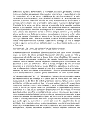 perfeccionar la práctica diaria mediante la descripción, explicación, predicción y control de
fenómenos. Análisis. La capacidad del personal de enfermería se ve aumentada a través
del conocimiento teórico, ya que es probable que los métodos tengan éxito si están
desarrollados sistemáticamente, y sirve de referencia ante la duda. La teoría proporciona
asimismo, autonomía profesional a través del punto de referencia que supone tanto el
ejercicio profesional como para la formación y las labores de investigación de la profesión
El estudio de la teoría, por último, favorece el desarrollo de la capacidad analítica,
estimula el razonamiento, clarifica los valores y los supuestos y determina los propósitos
del ejercicio profesional, educación e investigación de la enfermería. El uso de analogías
se ha utilizado para desarrollar teorías en diversos campos científicos y sería correcto
afirmar que la mayoría de las construcciones conceptuales de enfermería no han salido
de la nada, han sido influenciadas por teorías de las Ciencias Biológicas, Sociales y de la
psicología, como la Teoría General de Sistemas, la Teoría de la Adaptación o distintas
teorías sobre las Necesidades Humanas. Puede ser una estrategia útil para la creación
teórica en aquellos campos en que las teorías estén poco desarrolladas, como puede ser
la Enfermería

ENFOQUE DE LOS MODELOS COPCEPTUALES DE ENFERMERIA

 Enfermería comienzan a desarrollar los modelos conceptuales. Éstos pueden clasificarse
según su centro de interés principal. Representan diferentes puntos de vista y
explicaciones sobre la Es a partir de la década de los [años 50] del [siglo XX] cuando los
profesionales de naturaleza de los objetivos y los métodos de enfermería, porque parten
de teorías distintas sobre las persona. Se pueden hacer tres tipos de planteamientos para
desarrollar la teoría de enfermería: • Usar el marco conceptual de otras disciplinas
aplicándolo a la enfermería. Pero hay teorías difícilmente aplicables a la enfermería. •
Usar un planteamiento inductivo, es decir, a través de la observación llegar a teorías que
expliquen los temas importantes de la enfermería. • Usar un planteamiento deductivo.
Buscar la compatibilidad de una teoría general de enfermería con varios aspectos de ella.

 MODELO COMPENSATORIO DE OREM Dorotea Oren conceptualiza la teoría General
de enfermería la cual se constituye a su vez en tres sub teorías, estas son: teoría del
autocuidado, teoría del déficit del cuidado y teorías de sistemas. "El autocuidado es una
actividad del individuo aprendida por éste y orientada hacia un objetivo. Es una conducta
que aparece en situaciones concretas de la vida, y que el individuo dirige hacia sí mismo
o hacia el entorno para regular los factores que afectan a su propio desarrollo y actividad
en beneficio de la vida, salud y bienestar."* El concepto básico desarrollado por Orem es
que el autocuidado se define como el conjunto de acciones intencionadas que realiza la
persona para controlar los factores internos o externos, que pueden comprometer su vida
y desarrollo posterior. El autocuidado por tanto, es una conducta que realiza o debería
realizar la persona para sí misma. Esta teoría es aplicable al adulto mayor independiente
que puede lograr su autocuidado y cumplir con todos los requerimientos de las
actividades de la vida diaria, quienes en algunos casos solo necesitarían orientación algún
adulto mayor que por alguna razón aun pudiendo realizar su autocuidado como el baño o
aseo personal , mostrara descuido en su persona, entonces requeriría orientación bien
 